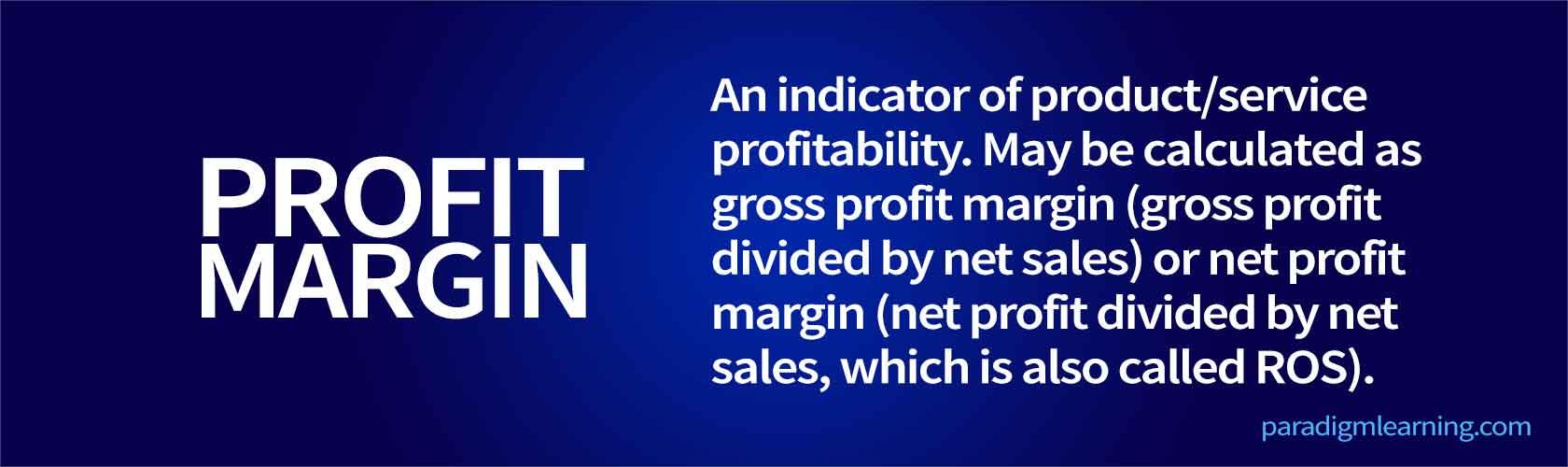 An indicator of product/service profitability. May be calculated as gross profit margin (gross profit divided by net sales) or net profit margin (net profit divided by net sales, which is also called ROS)